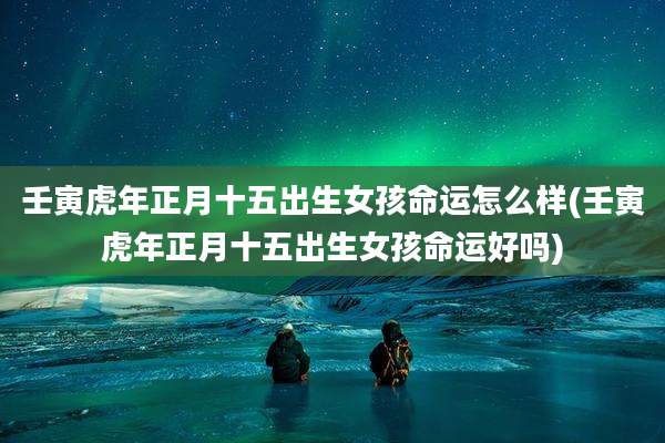 壬寅虎年正月十五出生女孩命运怎么样(壬寅虎年正月十五出生女孩命运好吗)