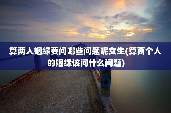算两人姻缘要问哪些问题呢女生(算两个人的姻缘该问什么问题)