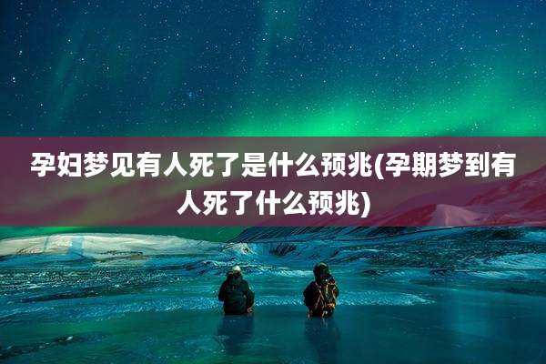 孕妇梦见有人死了是什么预兆(孕期梦到有人死了什么预兆)