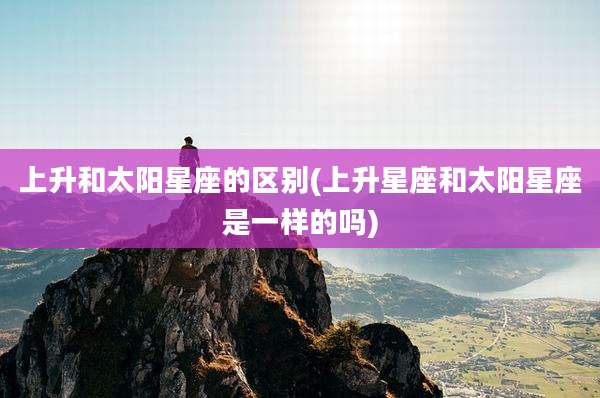 上升和太阳星座的区别(上升星座和太阳星座是一样的吗)