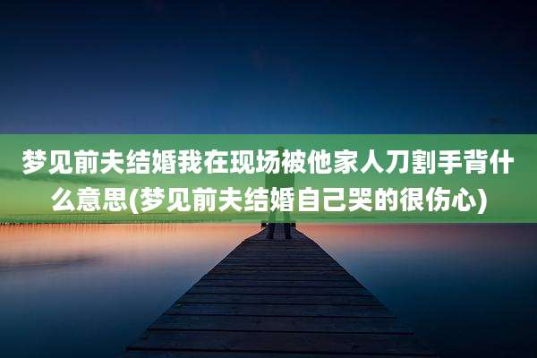 梦见前夫结婚我在现场被他家人刀割手背什么意思(梦见前夫结婚自己哭的很伤心)