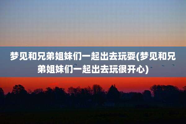 梦见和兄弟姐妹们一起出去玩耍(梦见和兄弟姐妹们一起出去玩很开心)