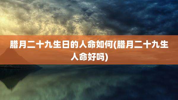 腊月二十九生日的人命如何(腊月二十九生人命好吗)