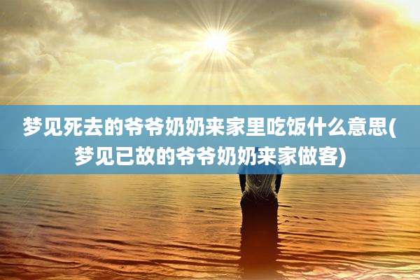 梦见死去的爷爷奶奶来家里吃饭什么意思(梦见已故的爷爷奶奶来家做客)