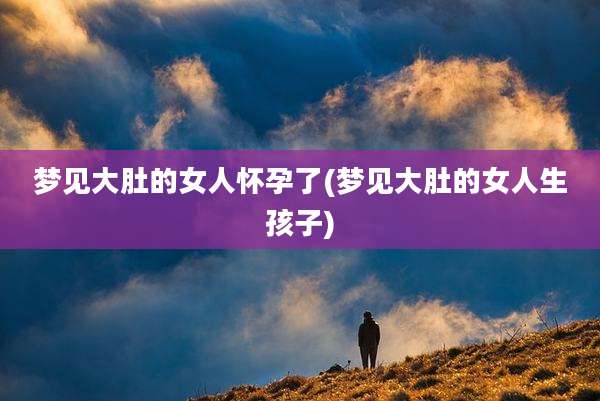 梦见大肚的女人怀孕了(梦见大肚的女人生孩子)