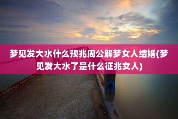 梦见发大水什么预兆周公解梦女人结婚(梦见发大水了是什么征兆女人)