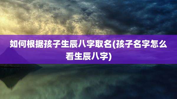 如何根据孩子生辰八字取名(孩子名字怎么看生辰八字)