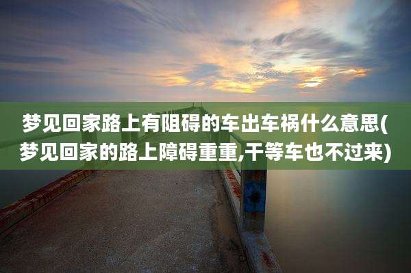梦见回家路上有阻碍的车出车祸什么意思(梦见回家的路上障碍重重,干等车也不过来)