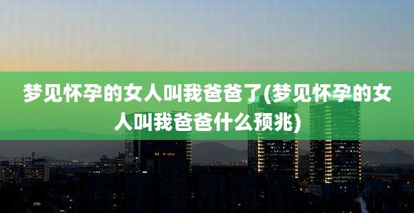 梦见怀孕的女人叫我爸爸了(梦见怀孕的女人叫我爸爸什么预兆)