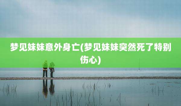 梦见妹妹意外身亡(梦见妹妹突然死了特别伤心)