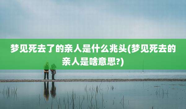 梦见死去了的亲人是什么兆头(梦见死去的亲人是啥意思?)