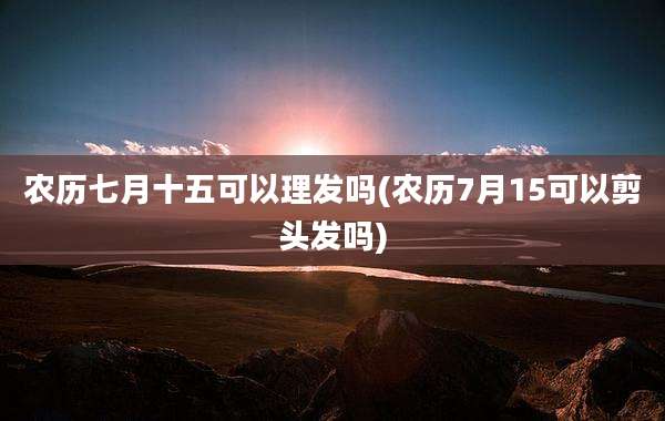 农历七月十五可以理发吗(农历7月15可以剪头发吗)
