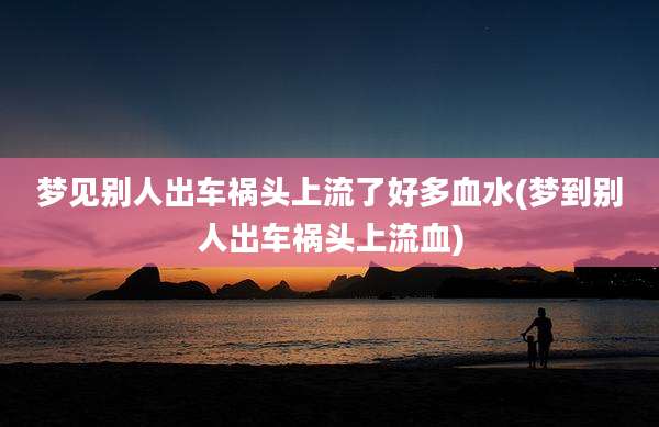 梦见别人出车祸头上流了好多血水(梦到别人出车祸头上流血)