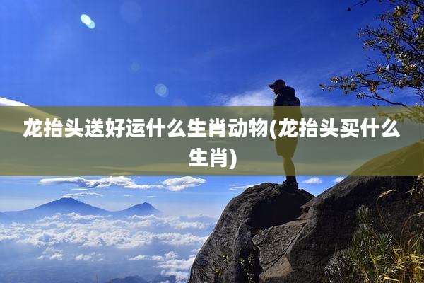 龙抬头送好运什么生肖动物(龙抬头买什么生肖)