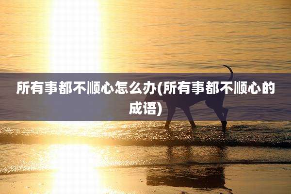 所有事都不顺心怎么办(所有事都不顺心的成语)