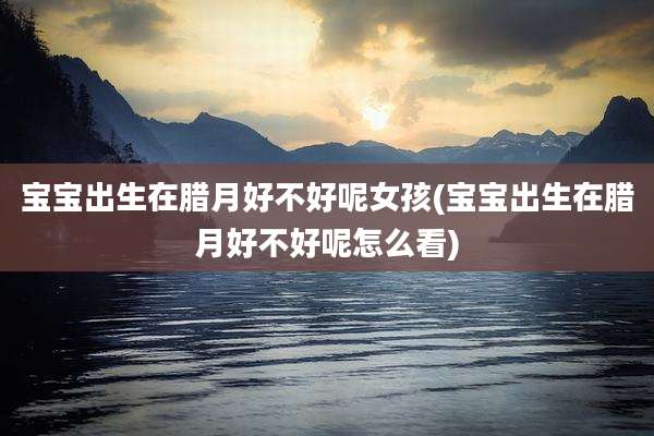 宝宝出生在腊月好不好呢女孩(宝宝出生在腊月好不好呢怎么看)