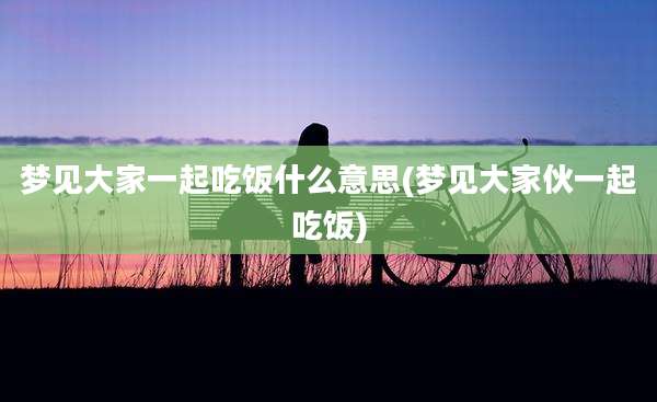 梦见大家一起吃饭什么意思(梦见大家伙一起吃饭)