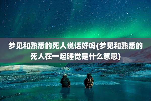 梦见和熟悉的死人说话好吗(梦见和熟悉的死人在一起睡觉是什么意思)