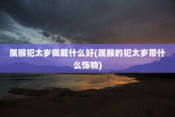 属猴犯太岁佩戴什么好(属猴的犯太岁带什么饰物)