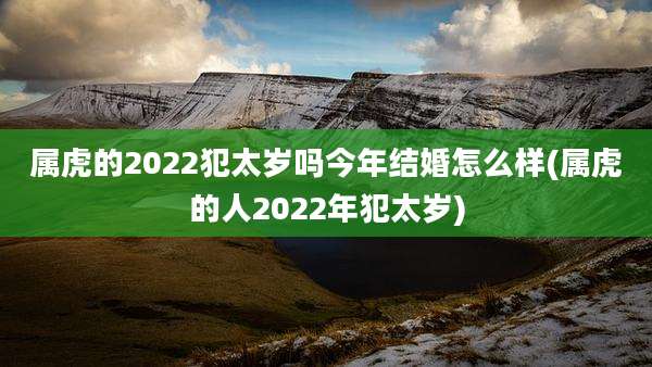 属虎的2022犯太岁吗今年结婚怎么样(属虎的人2022年犯太岁)