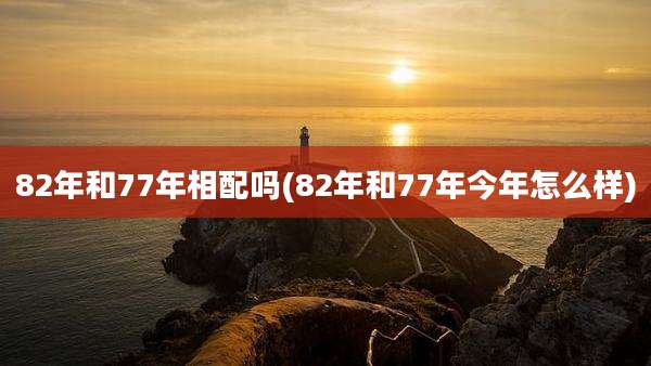 82年和77年相配吗(82年和77年今年怎么样)