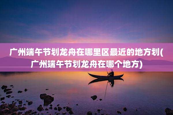 广州端午节划龙舟在哪里区最近的地方划(广州端午节划龙舟在哪个地方)