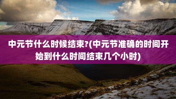中元节什么时候结束?(中元节准确的时间开始到什么时间结束几个小时)