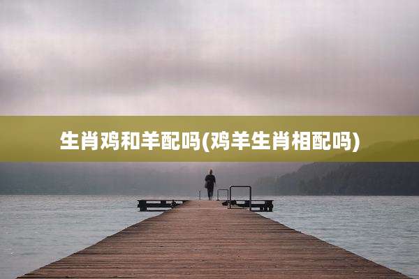 生肖鸡和羊配吗(鸡羊生肖相配吗)