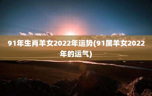 91年生肖羊女2022年运势(91属羊女2022年的运气)