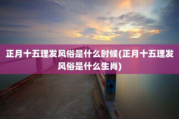 正月十五理发风俗是什么时候(正月十五理发风俗是什么生肖)