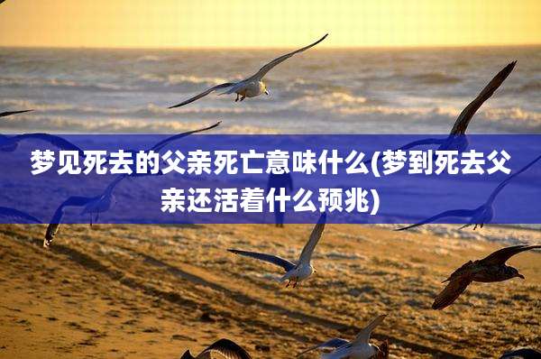 梦见死去的父亲死亡意味什么(梦到死去父亲还活着什么预兆)