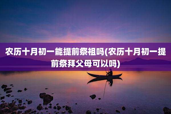 农历十月初一能提前祭祖吗(农历十月初一提前祭拜父母可以吗)