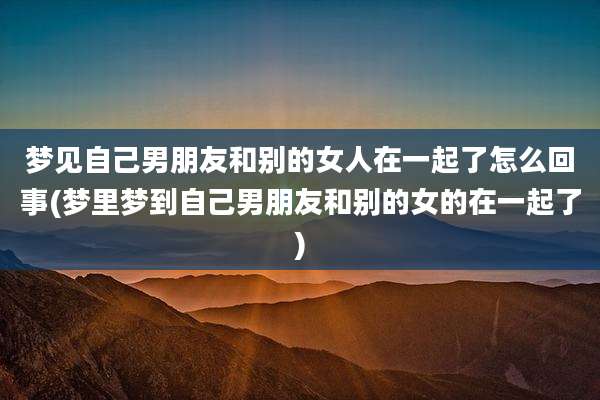 梦见自己男朋友和别的女人在一起了怎么回事(梦里梦到自己男朋友和别的女的在一起了)