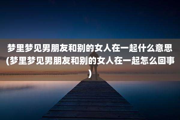 梦里梦见男朋友和别的女人在一起什么意思(梦里梦见男朋友和别的女人在一起怎么回事)