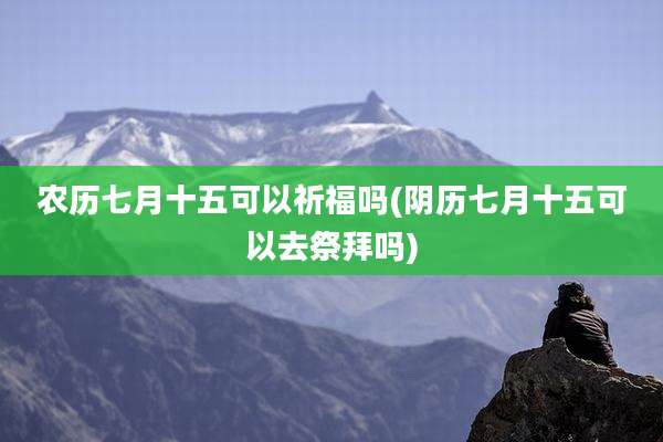 农历七月十五可以祈福吗(阴历七月十五可以去祭拜吗)