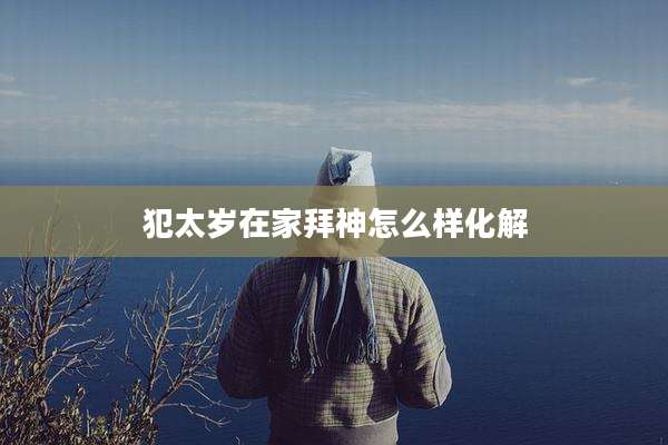 犯太岁在家拜神怎么样化解