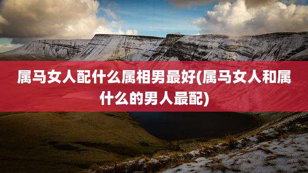 属马女人配什么属相男最好(属马女人和属什么的男人最配)