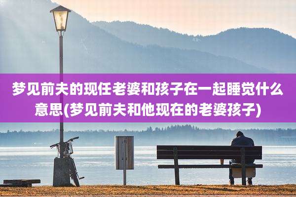 梦见前夫的现任老婆和孩子在一起睡觉什么意思(梦见前夫和他现在的老婆孩子)