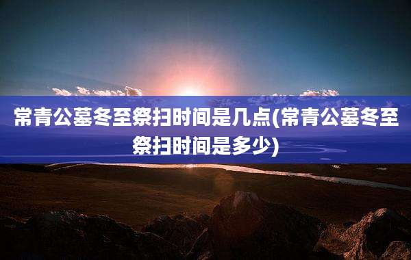 常青公墓冬至祭扫时间是几点(常青公墓冬至祭扫时间是多少)