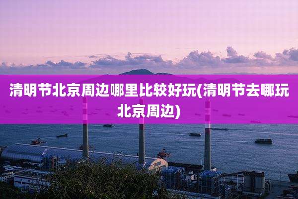 清明节北京周边哪里比较好玩(清明节去哪玩北京周边)