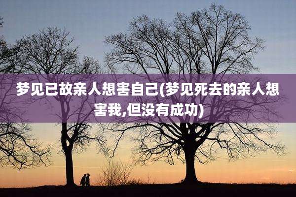 梦见已故亲人想害自己(梦见死去的亲人想害我,但没有成功)