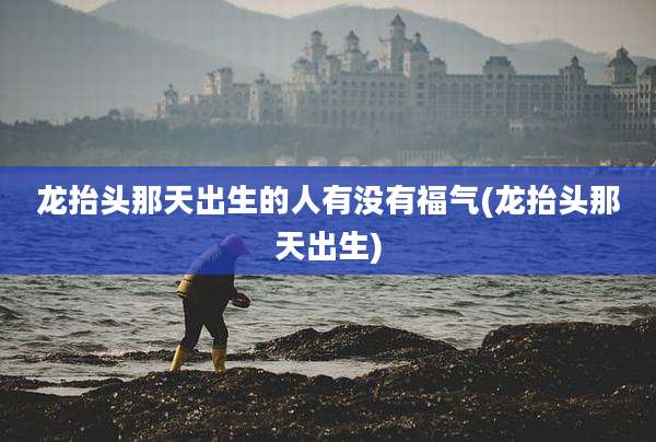 龙抬头那天出生的人有没有福气(龙抬头那天出生)