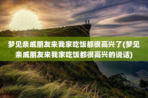 梦见亲戚朋友来我家吃饭都很高兴了(梦见亲戚朋友来我家吃饭都很高兴的说话)