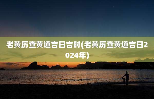 老黄历查黄道吉日吉时(老黄历查黄道吉日2024年)