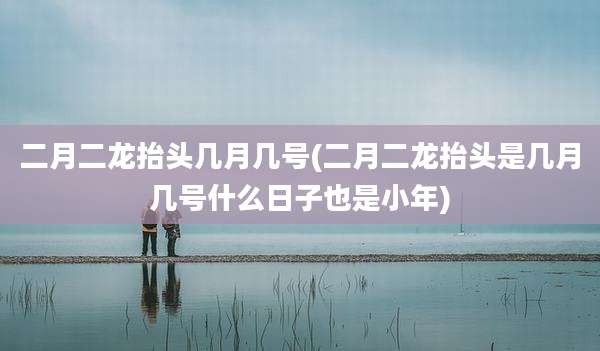 二月二龙抬头几月几号(二月二龙抬头是几月几号什么日子也是小年)