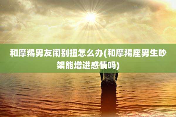 和摩羯男友闹别扭怎么办(和摩羯座男生吵架能增进感情吗)