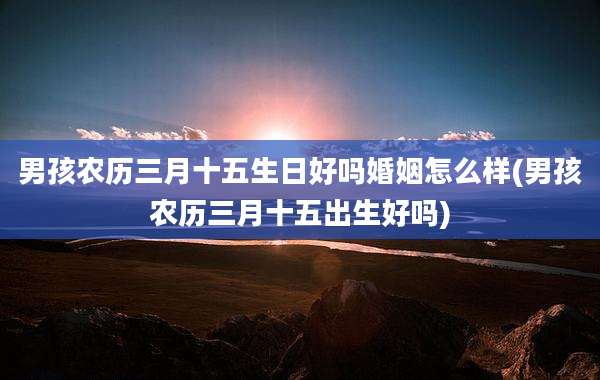 男孩农历三月十五生日好吗婚姻怎么样(男孩农历三月十五出生好吗)
