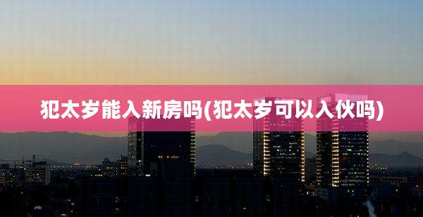 犯太岁能入新房吗(犯太岁可以入伙吗)