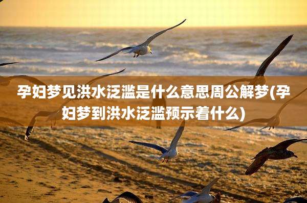 孕妇梦见洪水泛滥是什么意思周公解梦(孕妇梦到洪水泛滥预示着什么)
