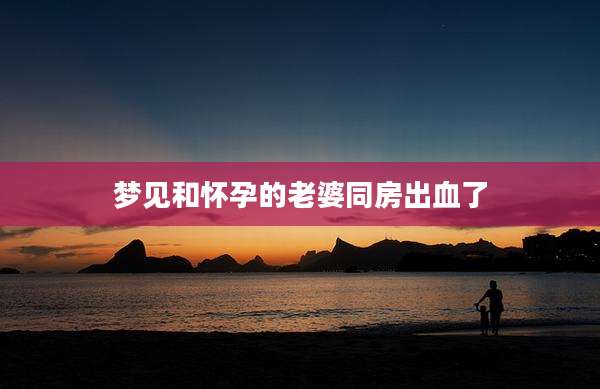 梦见和怀孕的老婆同房出血了